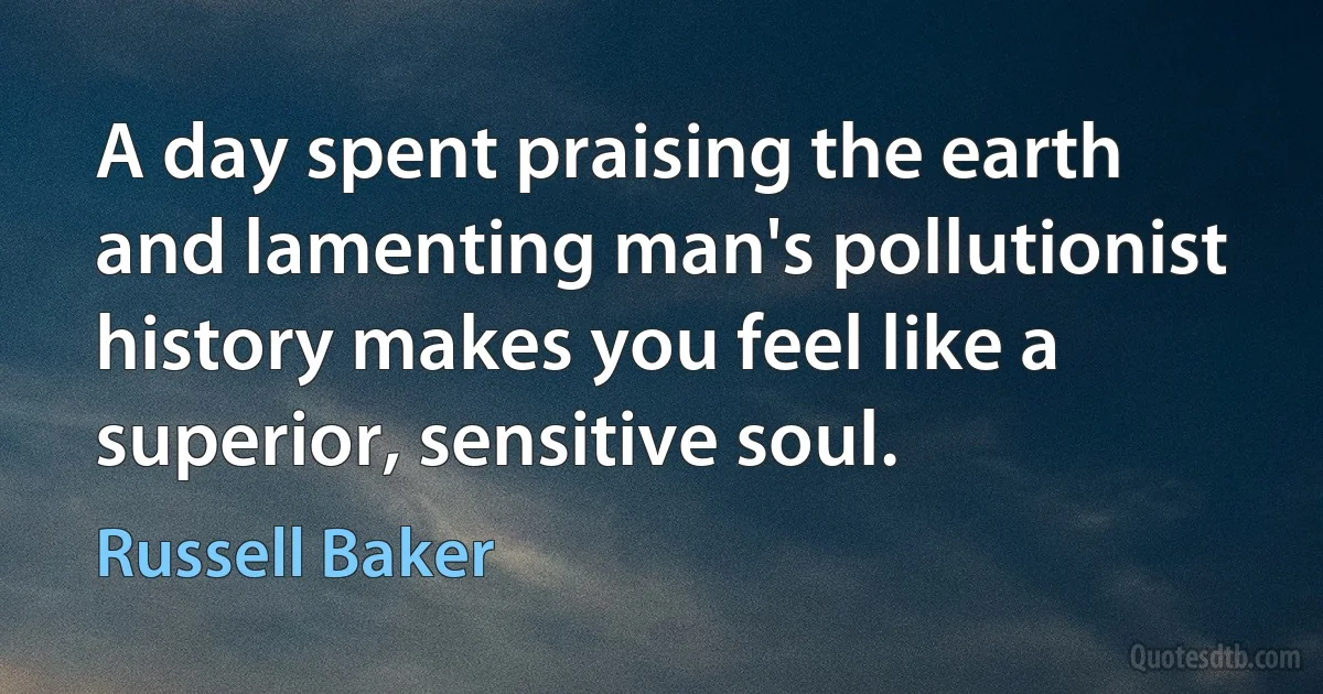 A day spent praising the earth and lamenting man's pollutionist history makes you feel like a superior, sensitive soul. (Russell Baker)