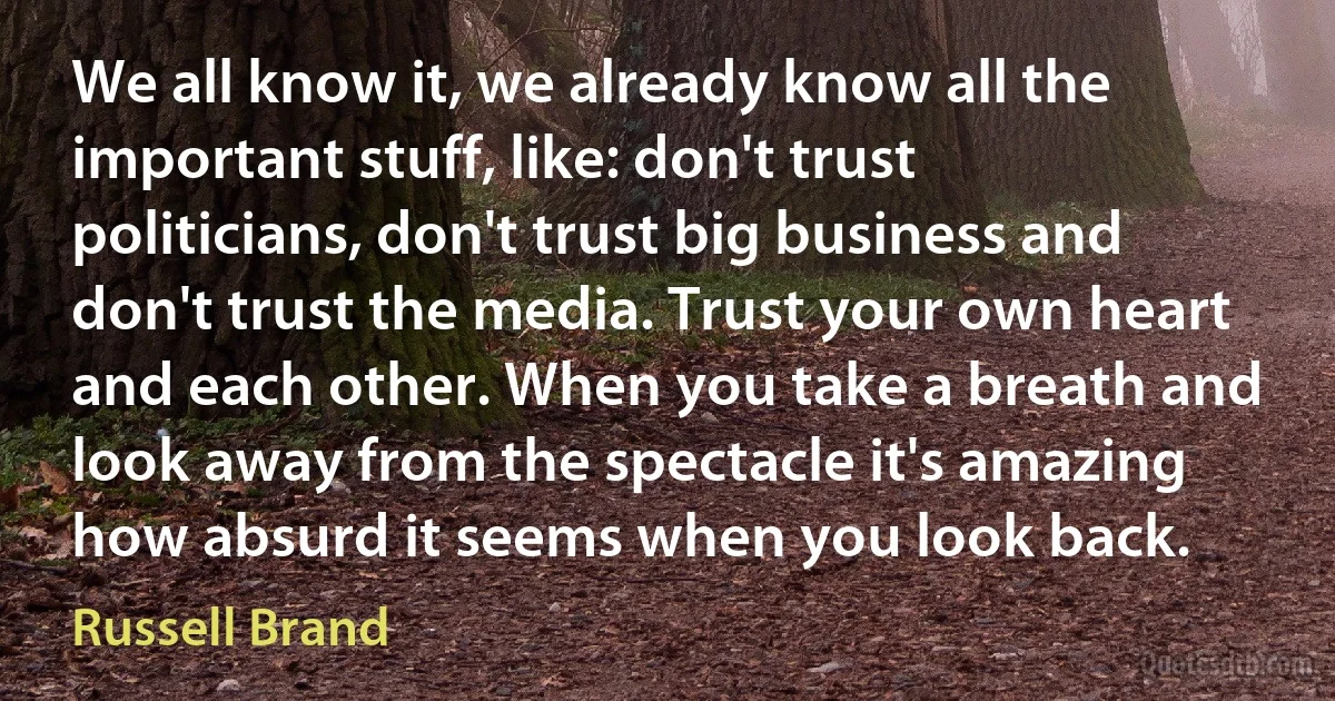 We all know it, we already know all the important stuff, like: don't trust politicians, don't trust big business and don't trust the media. Trust your own heart and each other. When you take a breath and look away from the spectacle it's amazing how absurd it seems when you look back. (Russell Brand)