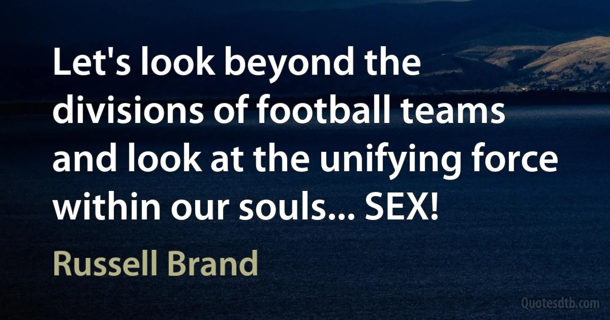 Let's look beyond the divisions of football teams and look at the unifying force within our souls... SEX! (Russell Brand)