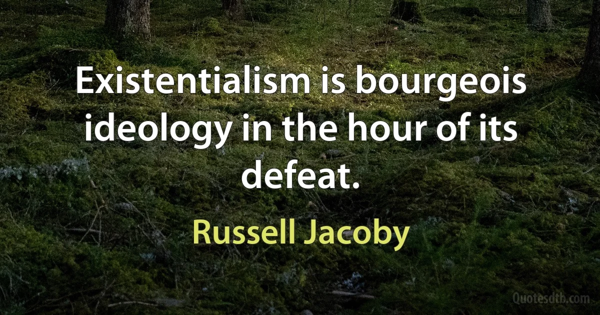 Existentialism is bourgeois ideology in the hour of its defeat. (Russell Jacoby)