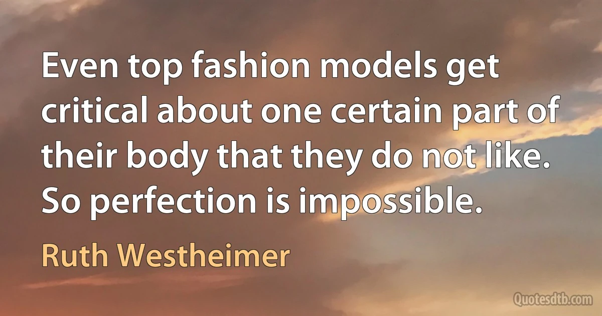 Even top fashion models get critical about one certain part of their body that they do not like. So perfection is impossible. (Ruth Westheimer)