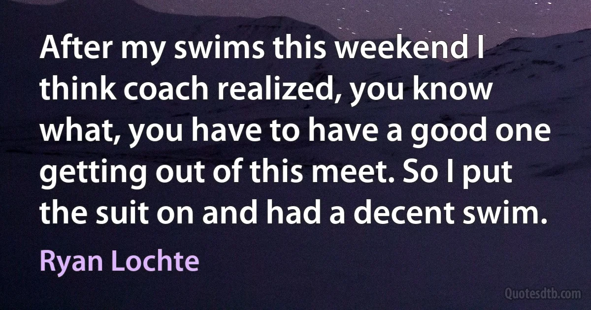 After my swims this weekend I think coach realized, you know what, you have to have a good one getting out of this meet. So I put the suit on and had a decent swim. (Ryan Lochte)