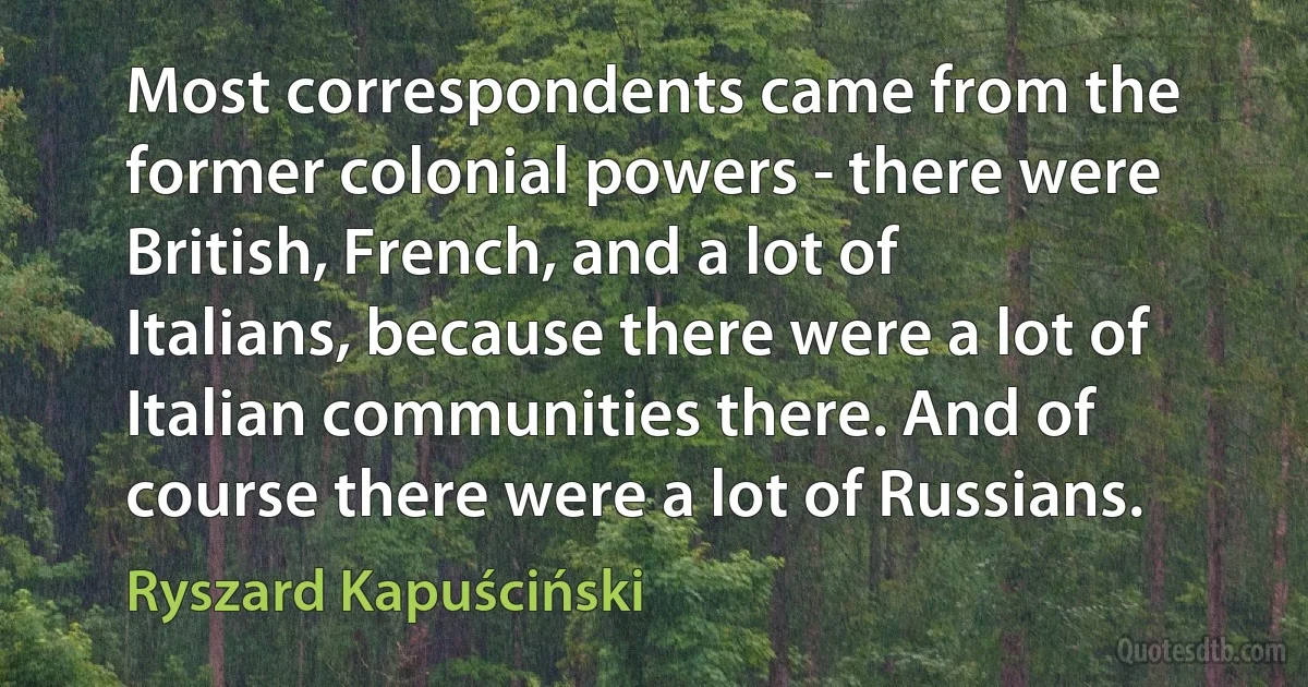 Most correspondents came from the former colonial powers - there were British, French, and a lot of Italians, because there were a lot of Italian communities there. And of course there were a lot of Russians. (Ryszard Kapuściński)