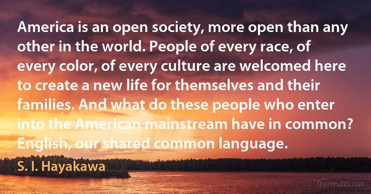 America is an open society, more open than any other in the world. People of every race, of every color, of every culture are welcomed here to create a new life for themselves and their families. And what do these people who enter into the American mainstream have in common? English, our shared common language. (S. I. Hayakawa)