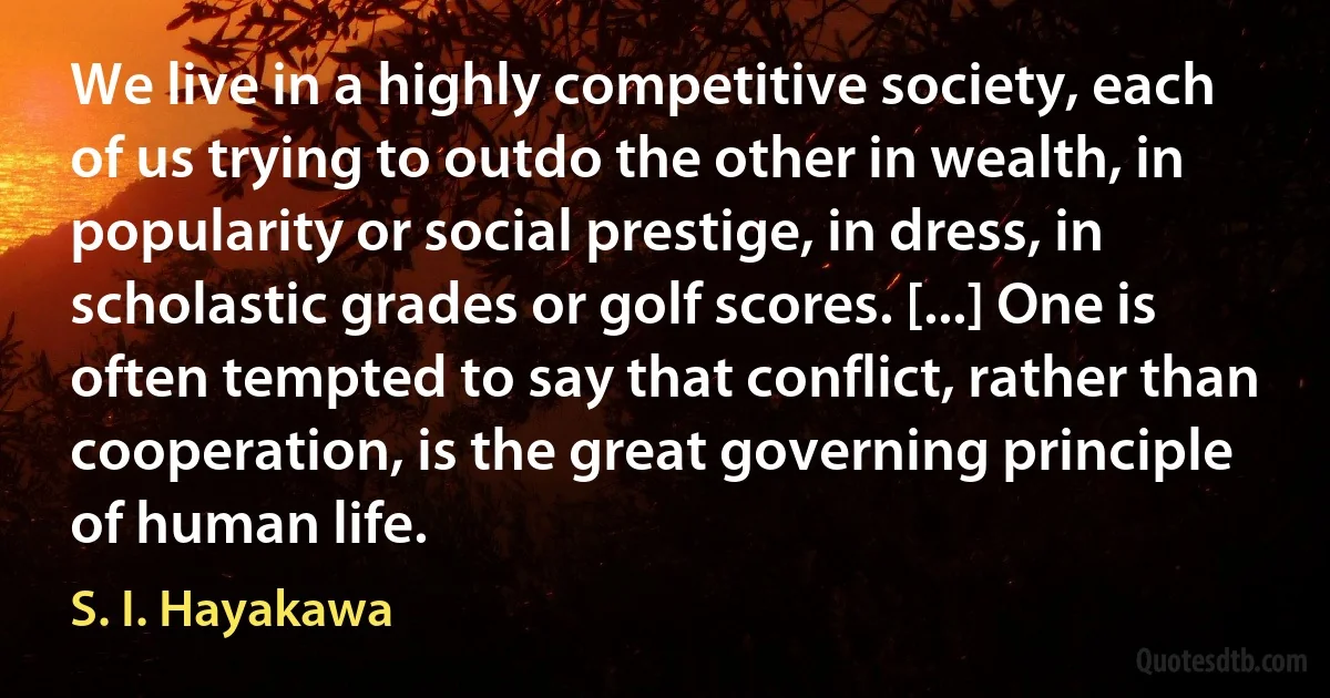 We live in a highly competitive society, each of us trying to outdo the other in wealth, in popularity or social prestige, in dress, in scholastic grades or golf scores. [...] One is often tempted to say that conflict, rather than cooperation, is the great governing principle of human life. (S. I. Hayakawa)