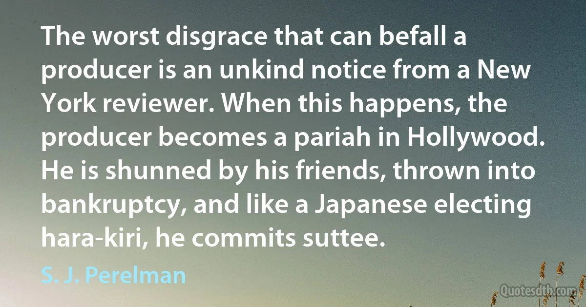 The worst disgrace that can befall a producer is an unkind notice from a New York reviewer. When this happens, the producer becomes a pariah in Hollywood. He is shunned by his friends, thrown into bankruptcy, and like a Japanese electing hara-kiri, he commits suttee. (S. J. Perelman)