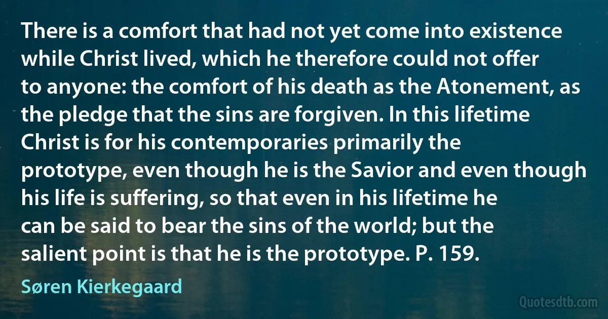 There is a comfort that had not yet come into existence while Christ lived, which he therefore could not offer to anyone: the comfort of his death as the Atonement, as the pledge that the sins are forgiven. In this lifetime Christ is for his contemporaries primarily the prototype, even though he is the Savior and even though his life is suffering, so that even in his lifetime he can be said to bear the sins of the world; but the salient point is that he is the prototype. P. 159. (Søren Kierkegaard)