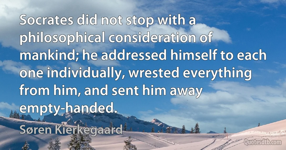 Socrates did not stop with a philosophical consideration of mankind; he addressed himself to each one individually, wrested everything from him, and sent him away empty-handed. (Søren Kierkegaard)