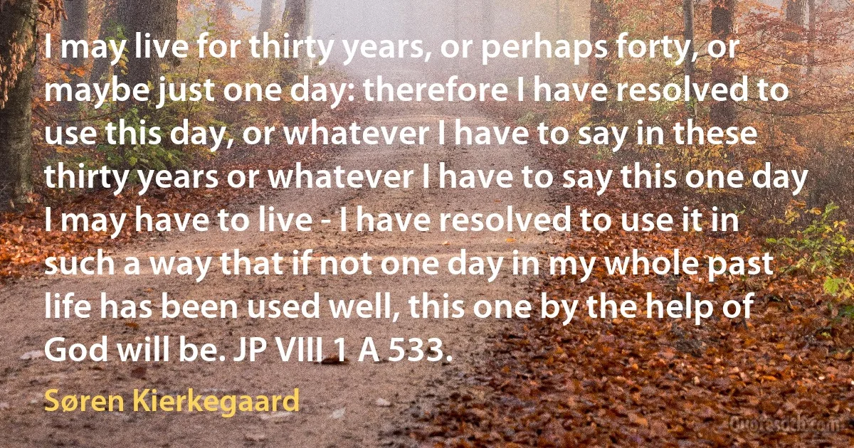 I may live for thirty years, or perhaps forty, or maybe just one day: therefore I have resolved to use this day, or whatever I have to say in these thirty years or whatever I have to say this one day I may have to live - I have resolved to use it in such a way that if not one day in my whole past life has been used well, this one by the help of God will be. JP VIII 1 A 533. (Søren Kierkegaard)