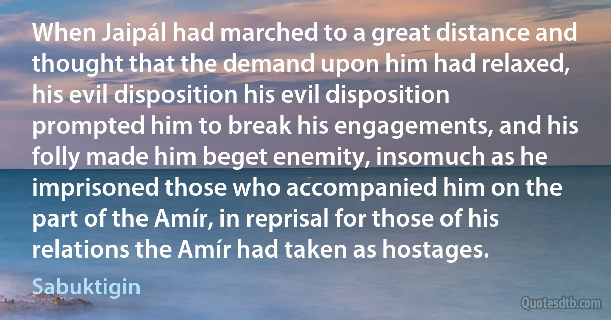 When Jaipál had marched to a great distance and thought that the demand upon him had relaxed, his evil disposition his evil disposition prompted him to break his engagements, and his folly made him beget enemity, insomuch as he imprisoned those who accompanied him on the part of the Amír, in reprisal for those of his relations the Amír had taken as hostages. (Sabuktigin)