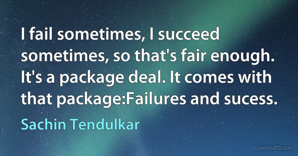 I fail sometimes, I succeed sometimes, so that's fair enough. It's a package deal. It comes with that package:Failures and sucess. (Sachin Tendulkar)