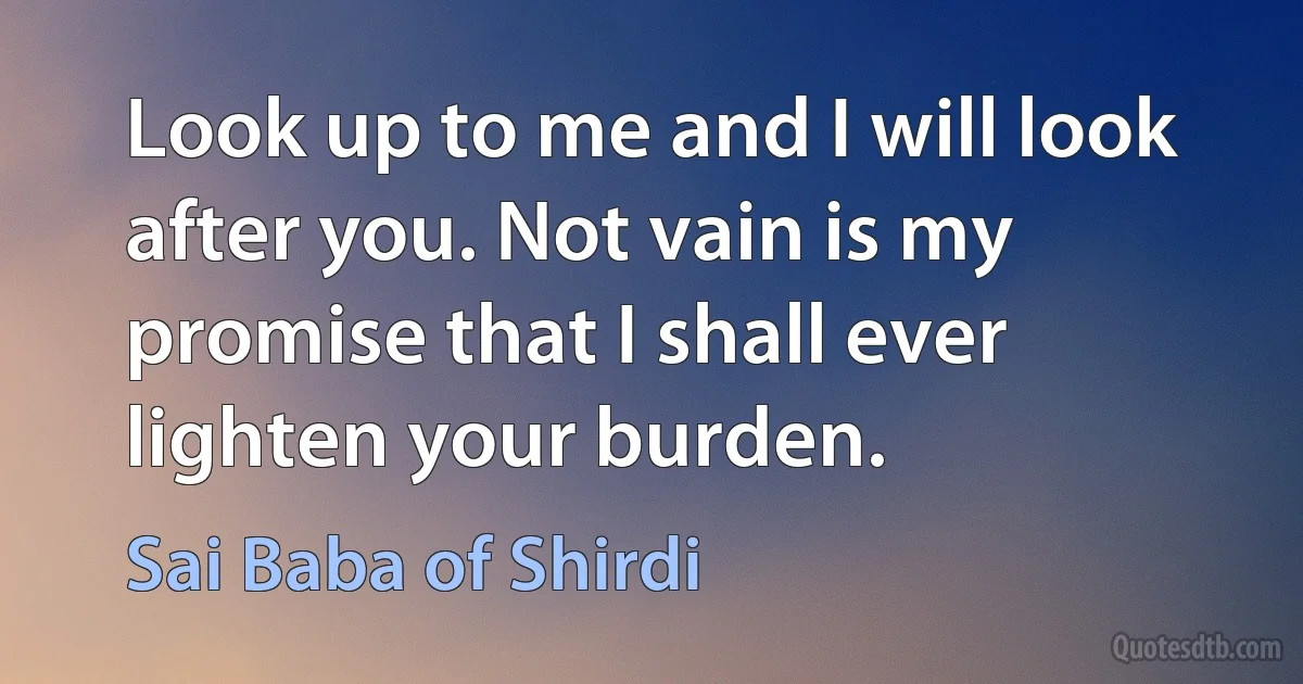 Look up to me and I will look after you. Not vain is my promise that I shall ever lighten your burden. (Sai Baba of Shirdi)