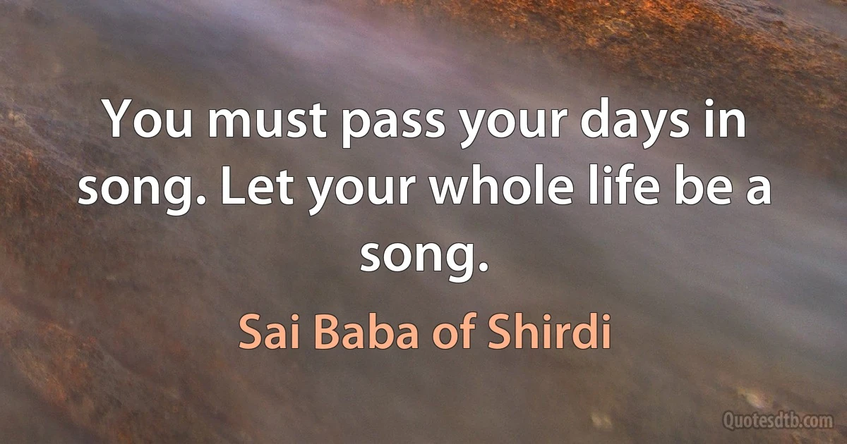 You must pass your days in song. Let your whole life be a song. (Sai Baba of Shirdi)