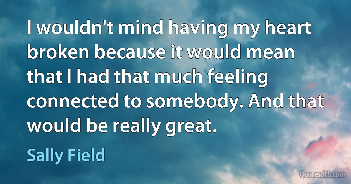 I wouldn't mind having my heart broken because it would mean that I had that much feeling connected to somebody. And that would be really great. (Sally Field)