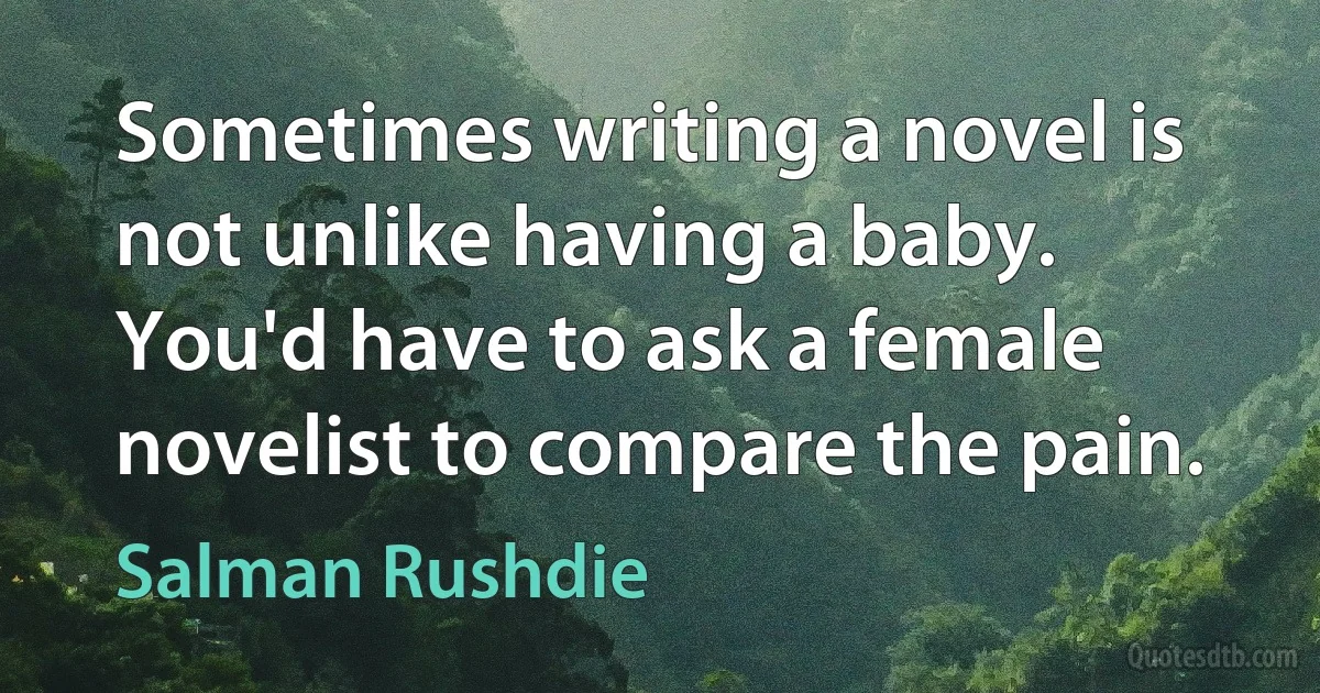 Sometimes writing a novel is not unlike having a baby. You'd have to ask a female novelist to compare the pain. (Salman Rushdie)