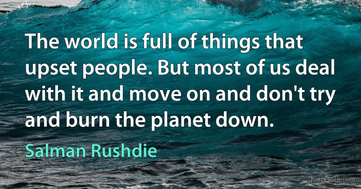 The world is full of things that upset people. But most of us deal with it and move on and don't try and burn the planet down. (Salman Rushdie)