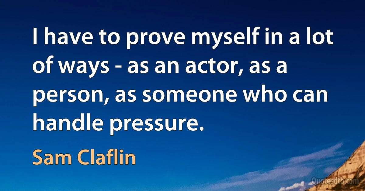 I have to prove myself in a lot of ways - as an actor, as a person, as someone who can handle pressure. (Sam Claflin)