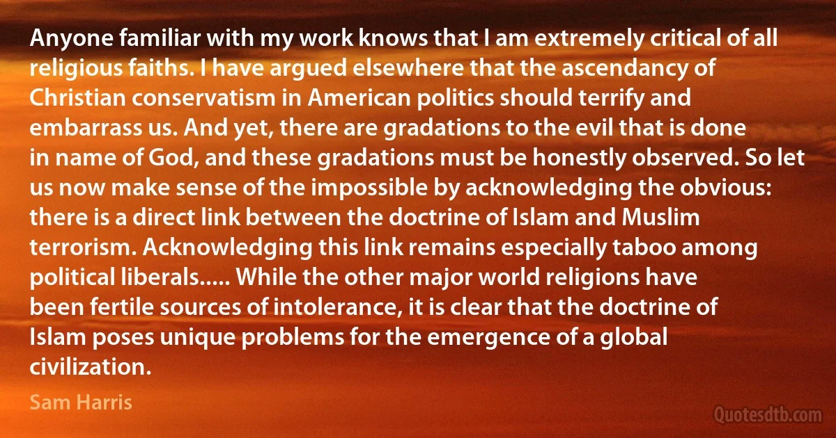 Anyone familiar with my work knows that I am extremely critical of all religious faiths. I have argued elsewhere that the ascendancy of Christian conservatism in American politics should terrify and embarrass us. And yet, there are gradations to the evil that is done in name of God, and these gradations must be honestly observed. So let us now make sense of the impossible by acknowledging the obvious: there is a direct link between the doctrine of Islam and Muslim terrorism. Acknowledging this link remains especially taboo among political liberals..... While the other major world religions have been fertile sources of intolerance, it is clear that the doctrine of Islam poses unique problems for the emergence of a global civilization. (Sam Harris)