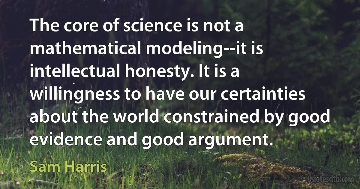 The core of science is not a mathematical modeling--it is intellectual honesty. It is a willingness to have our certainties about the world constrained by good evidence and good argument. (Sam Harris)