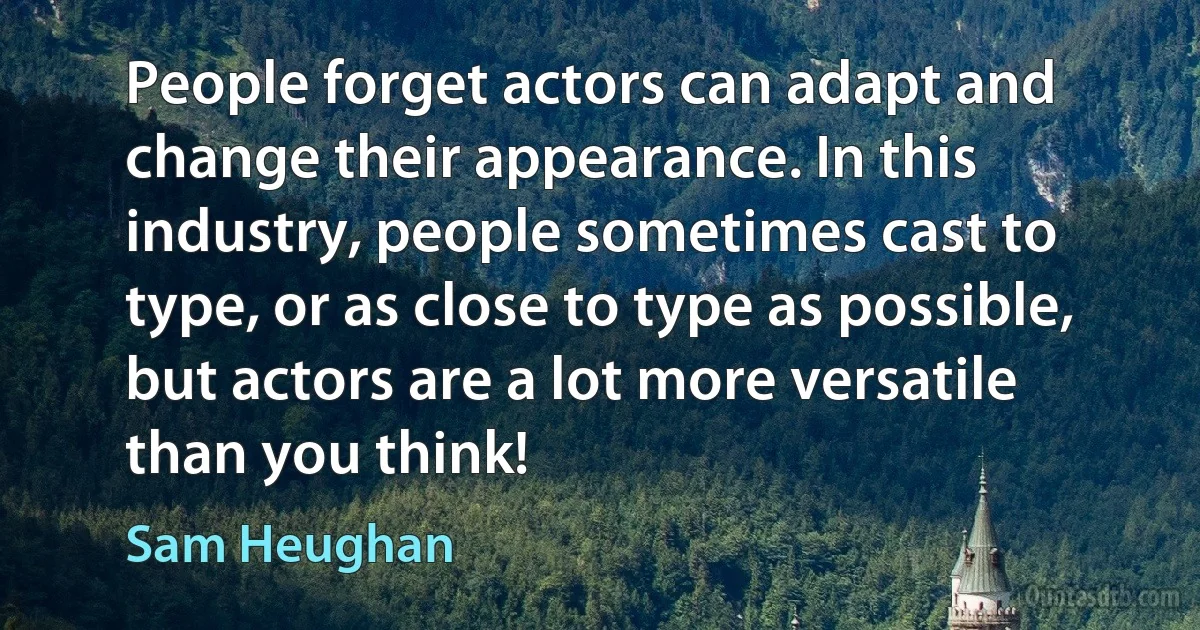 People forget actors can adapt and change their appearance. In this industry, people sometimes cast to type, or as close to type as possible, but actors are a lot more versatile than you think! (Sam Heughan)