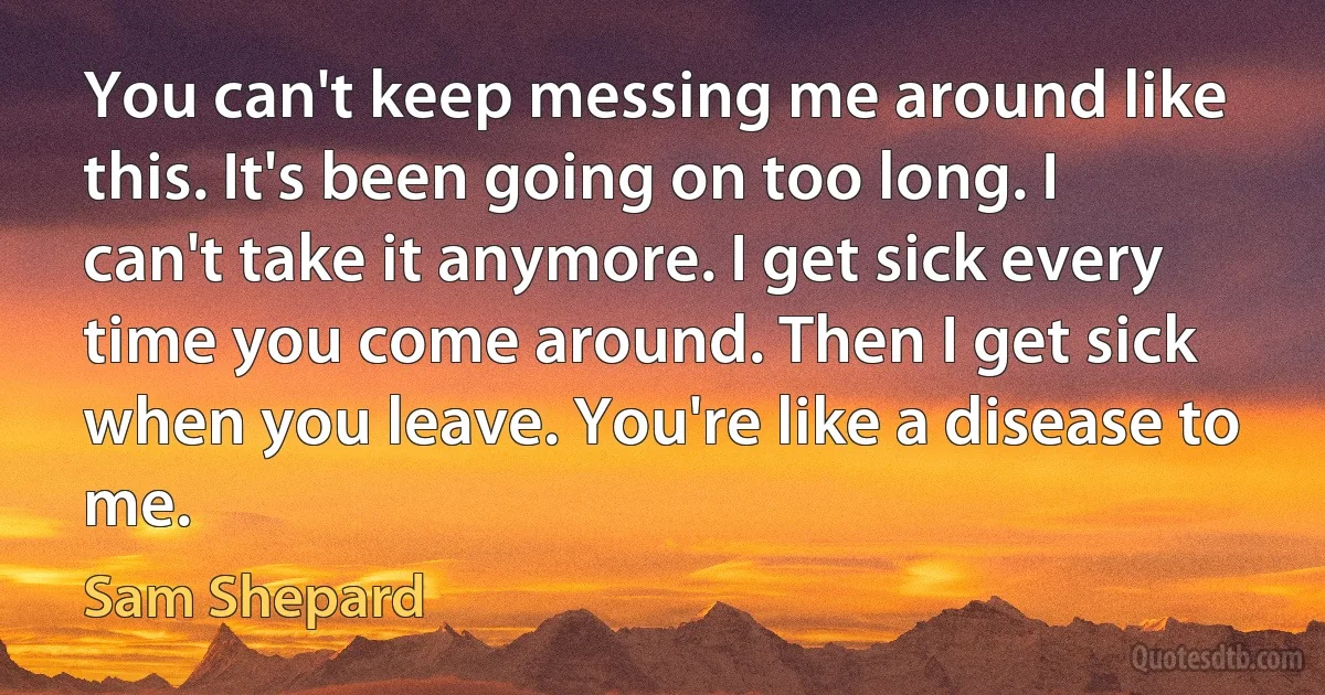 You can't keep messing me around like this. It's been going on too long. I can't take it anymore. I get sick every time you come around. Then I get sick when you leave. You're like a disease to me. (Sam Shepard)