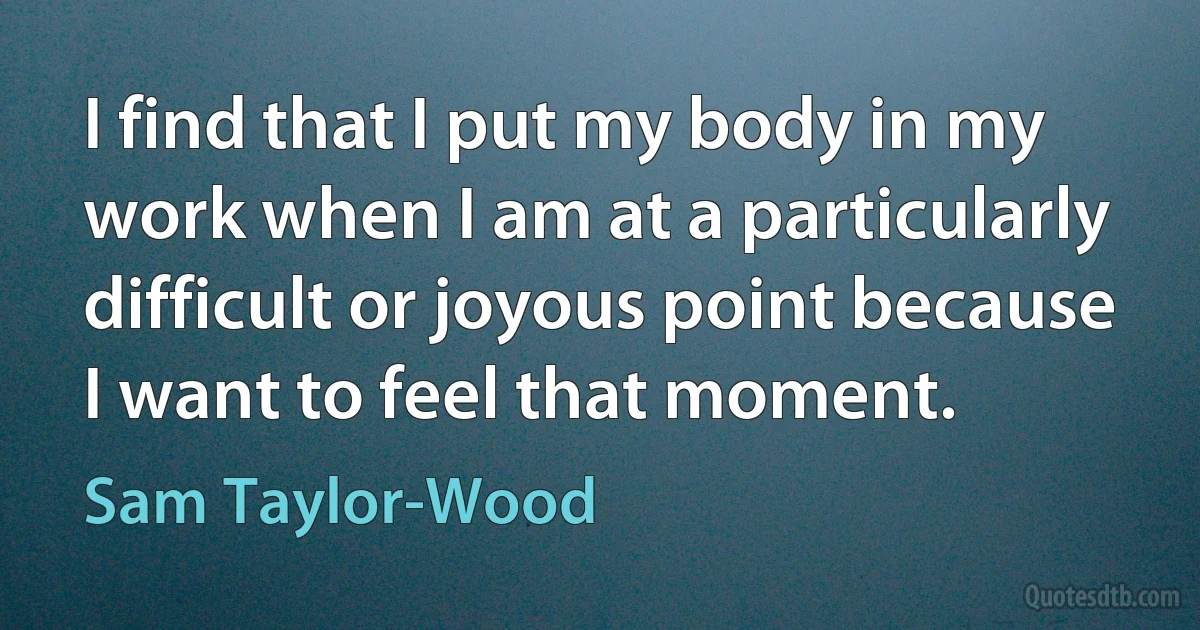 I find that I put my body in my work when I am at a particularly difficult or joyous point because I want to feel that moment. (Sam Taylor-Wood)