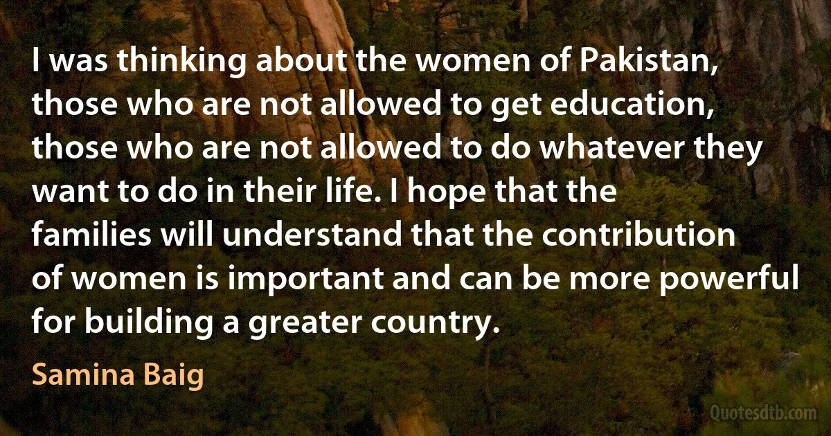 I was thinking about the women of Pakistan, those who are not allowed to get education, those who are not allowed to do whatever they want to do in their life. I hope that the families will understand that the contribution of women is important and can be more powerful for building a greater country. (Samina Baig)