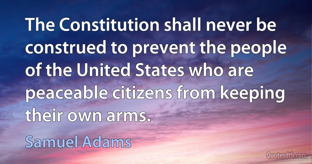 The Constitution shall never be construed to prevent the people of the United States who are peaceable citizens from keeping their own arms. (Samuel Adams)