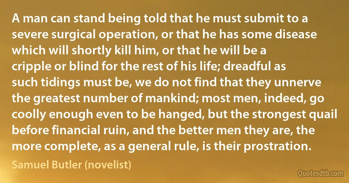 A man can stand being told that he must submit to a severe surgical operation, or that he has some disease which will shortly kill him, or that he will be a cripple or blind for the rest of his life; dreadful as such tidings must be, we do not find that they unnerve the greatest number of mankind; most men, indeed, go coolly enough even to be hanged, but the strongest quail before financial ruin, and the better men they are, the more complete, as a general rule, is their prostration. (Samuel Butler (novelist))