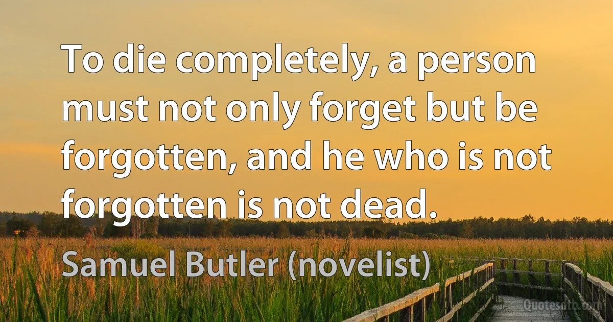 To die completely, a person must not only forget but be forgotten, and he who is not forgotten is not dead. (Samuel Butler (novelist))