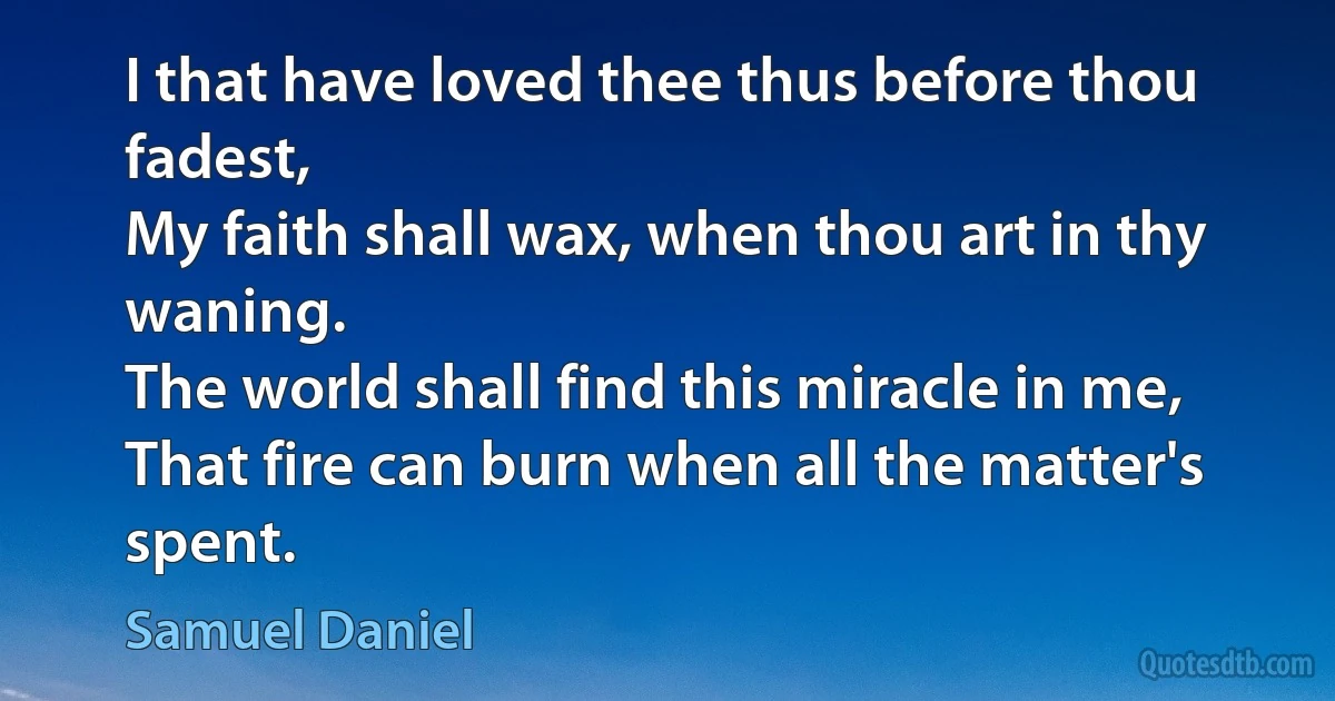 I that have loved thee thus before thou fadest,
My faith shall wax, when thou art in thy waning.
The world shall find this miracle in me,
That fire can burn when all the matter's spent. (Samuel Daniel)