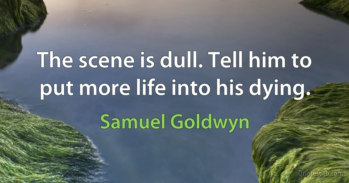 The scene is dull. Tell him to put more life into his dying. (Samuel Goldwyn)