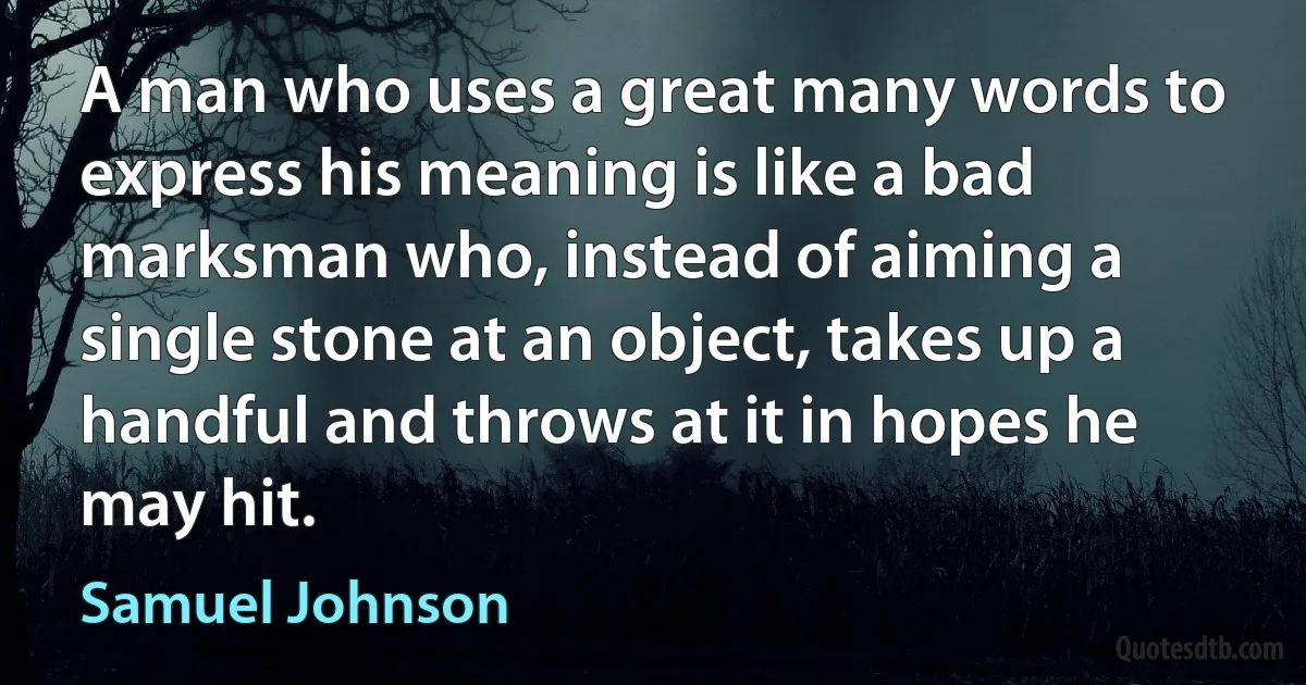 A man who uses a great many words to express his meaning is like a bad marksman who, instead of aiming a single stone at an object, takes up a handful and throws at it in hopes he may hit. (Samuel Johnson)