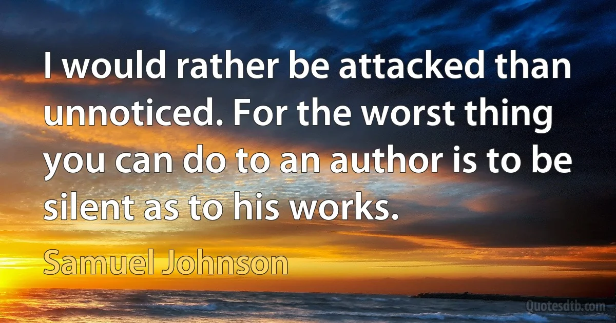 I would rather be attacked than unnoticed. For the worst thing you can do to an author is to be silent as to his works. (Samuel Johnson)