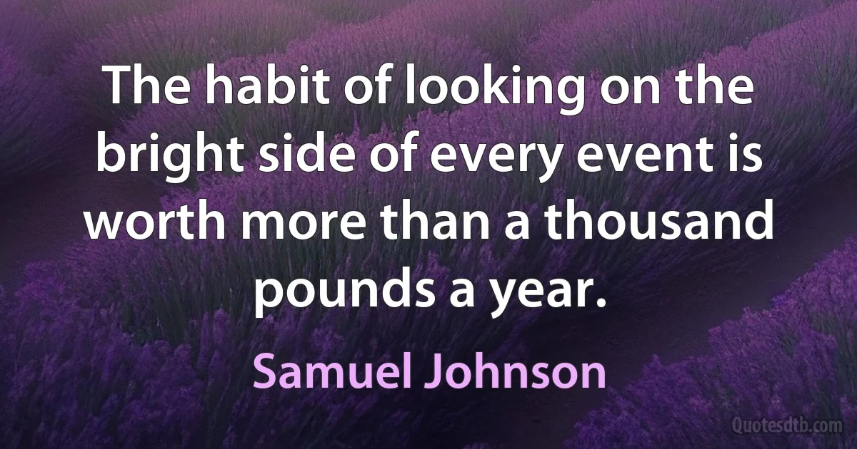 The habit of looking on the bright side of every event is worth more than a thousand pounds a year. (Samuel Johnson)