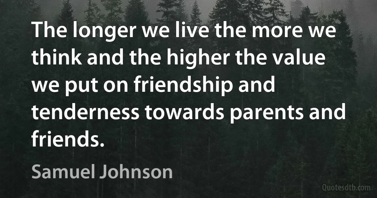 The longer we live the more we think and the higher the value we put on friendship and tenderness towards parents and friends. (Samuel Johnson)