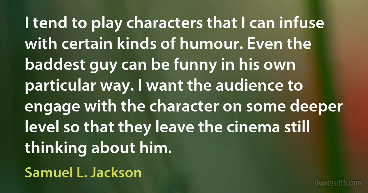 I tend to play characters that I can infuse with certain kinds of humour. Even the baddest guy can be funny in his own particular way. I want the audience to engage with the character on some deeper level so that they leave the cinema still thinking about him. (Samuel L. Jackson)