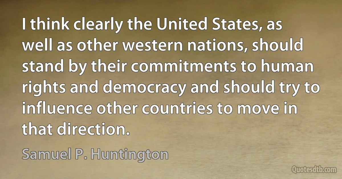 I think clearly the United States, as well as other western nations, should stand by their commitments to human rights and democracy and should try to influence other countries to move in that direction. (Samuel P. Huntington)