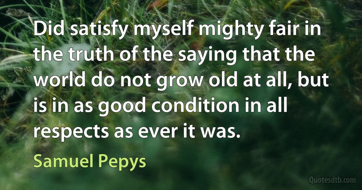 Did satisfy myself mighty fair in the truth of the saying that the world do not grow old at all, but is in as good condition in all respects as ever it was. (Samuel Pepys)