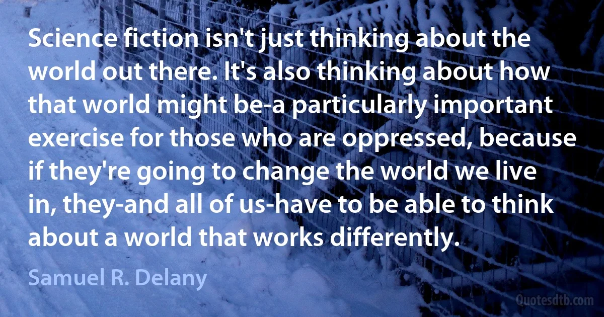 Science fiction isn't just thinking about the world out there. It's also thinking about how that world might be-a particularly important exercise for those who are oppressed, because if they're going to change the world we live in, they-and all of us-have to be able to think about a world that works differently. (Samuel R. Delany)