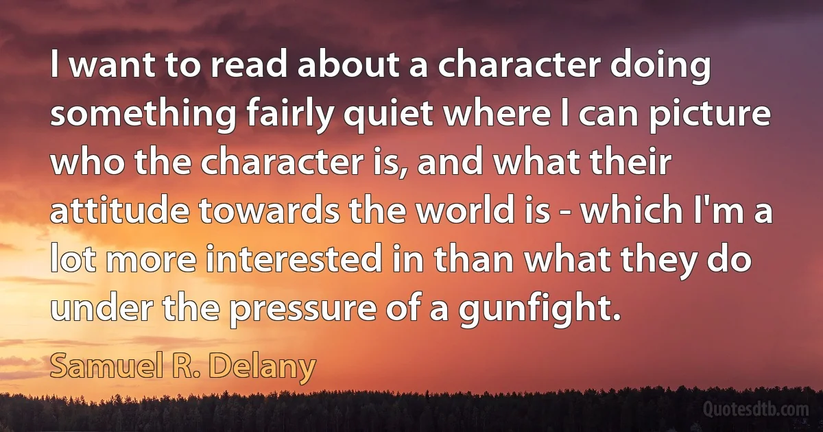 I want to read about a character doing something fairly quiet where I can picture who the character is, and what their attitude towards the world is - which I'm a lot more interested in than what they do under the pressure of a gunfight. (Samuel R. Delany)