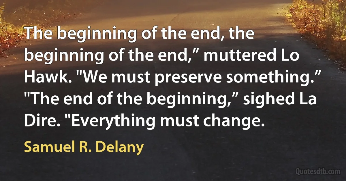 The beginning of the end, the beginning of the end,” muttered Lo Hawk. "We must preserve something.”
"The end of the beginning,” sighed La Dire. "Everything must change. (Samuel R. Delany)