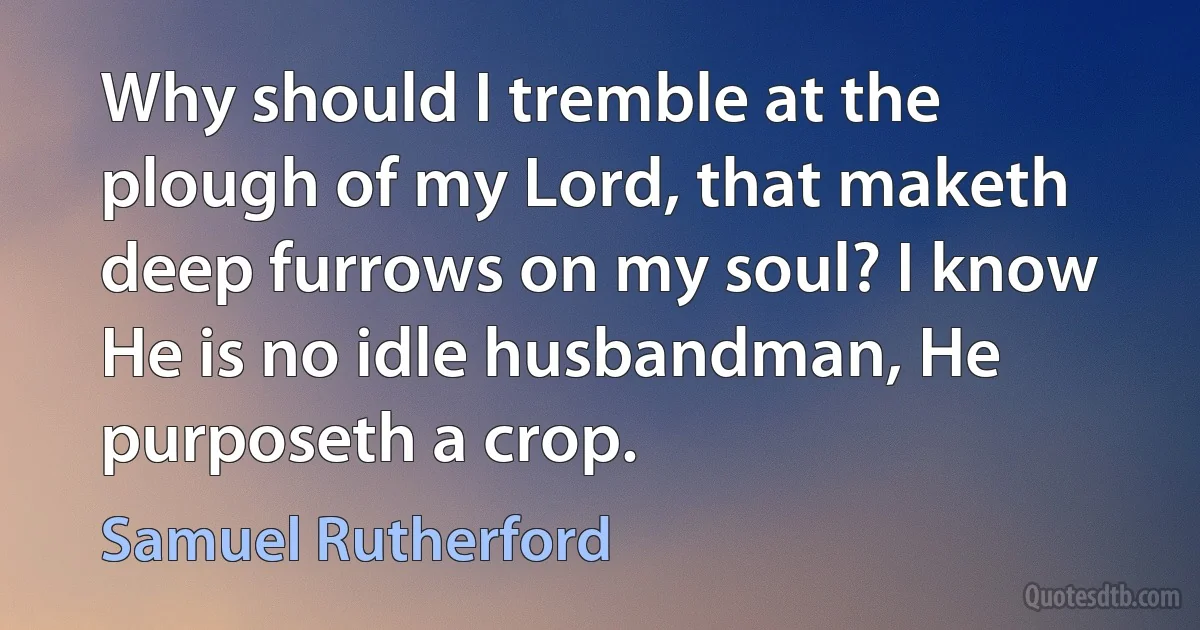 Why should I tremble at the plough of my Lord, that maketh deep furrows on my soul? I know He is no idle husbandman, He purposeth a crop. (Samuel Rutherford)