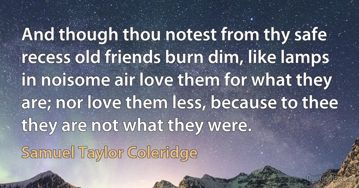 And though thou notest from thy safe recess old friends burn dim, like lamps in noisome air love them for what they are; nor love them less, because to thee they are not what they were. (Samuel Taylor Coleridge)