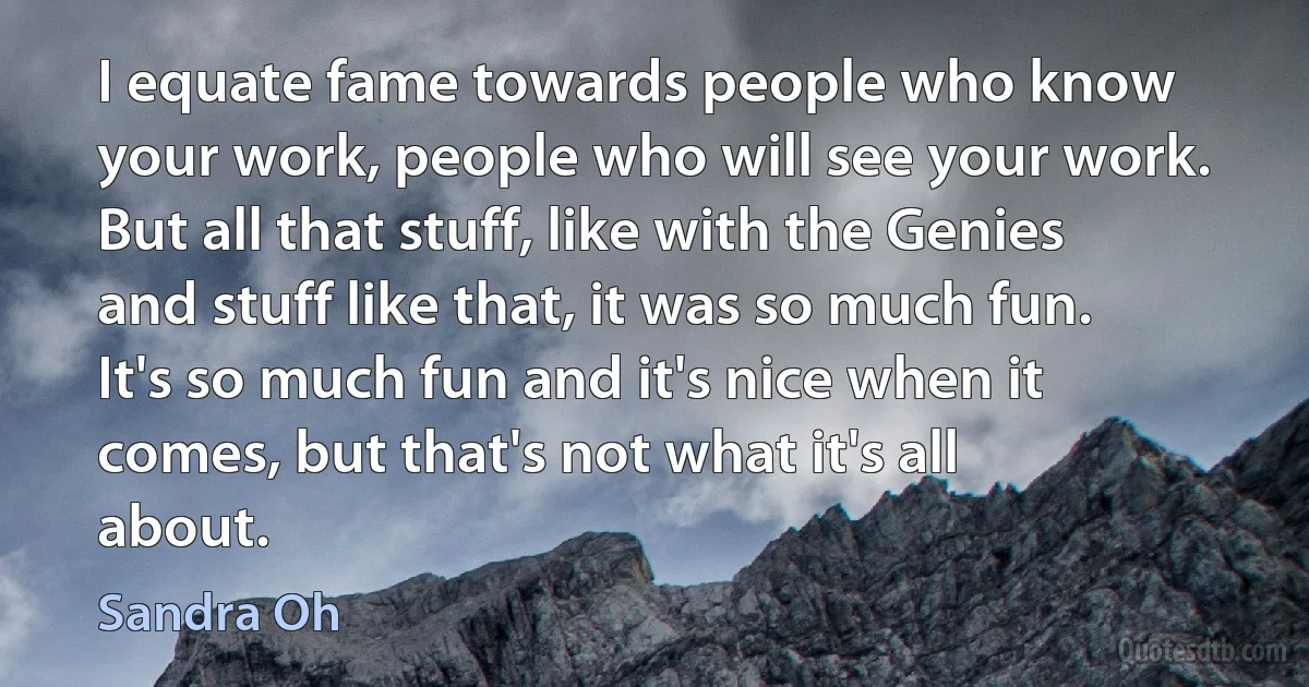 I equate fame towards people who know your work, people who will see your work. But all that stuff, like with the Genies and stuff like that, it was so much fun. It's so much fun and it's nice when it comes, but that's not what it's all about. (Sandra Oh)