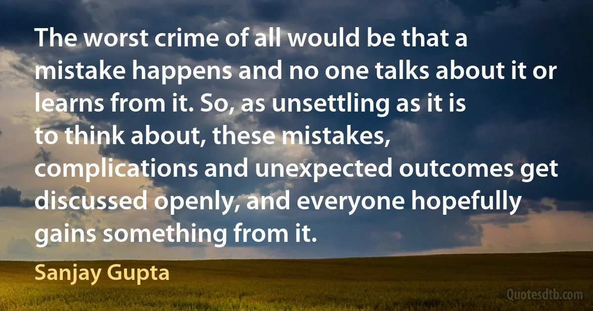 The worst crime of all would be that a mistake happens and no one talks about it or learns from it. So, as unsettling as it is to think about, these mistakes, complications and unexpected outcomes get discussed openly, and everyone hopefully gains something from it. (Sanjay Gupta)