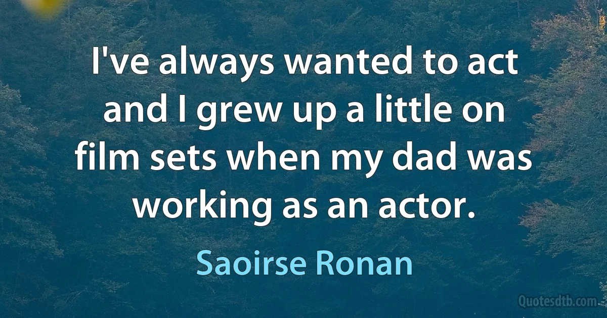 I've always wanted to act and I grew up a little on film sets when my dad was working as an actor. (Saoirse Ronan)