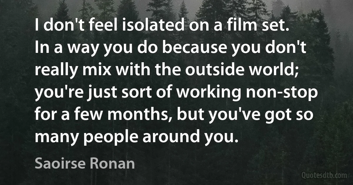 I don't feel isolated on a film set. In a way you do because you don't really mix with the outside world; you're just sort of working non-stop for a few months, but you've got so many people around you. (Saoirse Ronan)