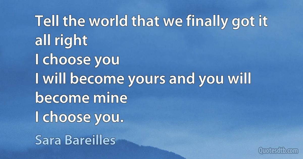 Tell the world that we finally got it all right
I choose you
I will become yours and you will become mine
I choose you. (Sara Bareilles)