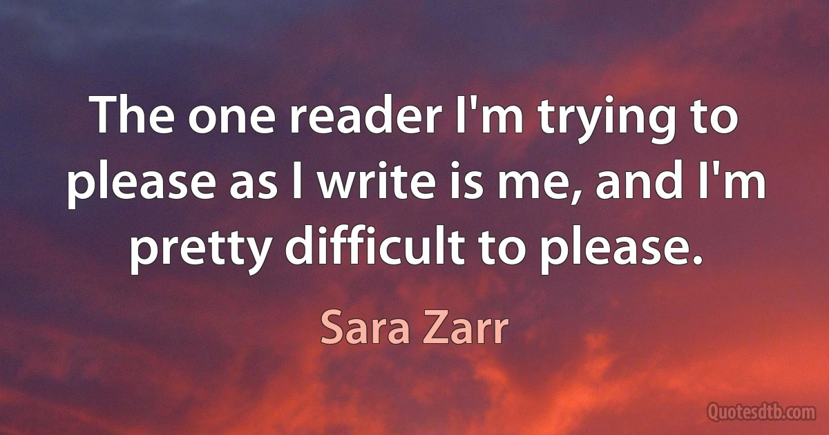 The one reader I'm trying to please as I write is me, and I'm pretty difficult to please. (Sara Zarr)